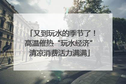 又到玩水的季节了！高温催热“玩水经济” 清凉消费活力满满