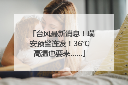 台风最新消息！瑞安预警连发！36℃高温也要来……