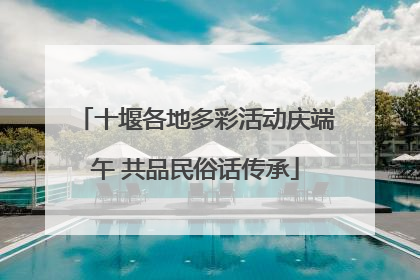 十堰各地多彩活动庆端午 共品民俗话传承