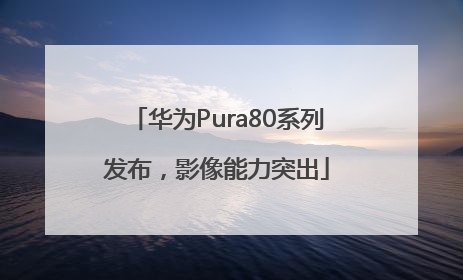 华为Pura80系列发布，影像能力突出