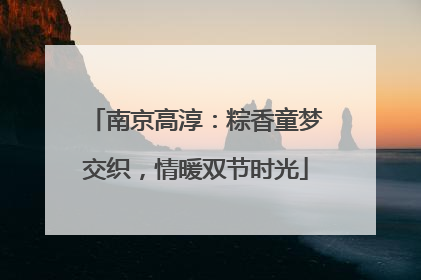 南京高淳：粽香童梦交织，情暖双节时光