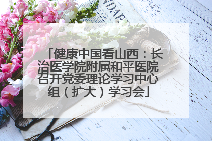 健康中国看山西：长治医学院附属和平医院召开党委理论学习中心组（扩大）学习会