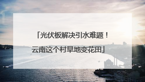 光伏板解决引水难题！云南这个村旱地变花田