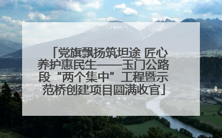 党旗飘扬筑坦途 匠心养护惠民生——玉门公路段“两个集中”工程暨示范桥创建项目圆满收官