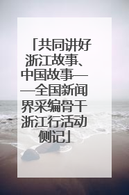 共同讲好浙江故事、中国故事——全国新闻界采编骨干浙江行活动侧记