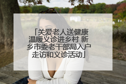 关爱老人送健康 温暖义诊进乡村 新乡市委老干部局入户走访和义诊活动