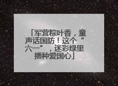 军营粽叶香，童声话国防！这个“六一”，迷彩绿里播种爱国心