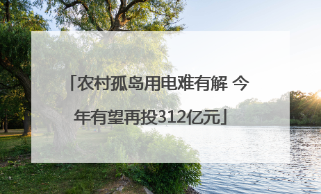 农村孤岛用电难有解 今年有望再投312亿元