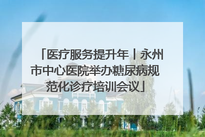 医疗服务提升年丨永州市中心医院举办糖尿病规范化诊疗培训会议