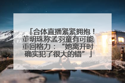 合体直播紧紧拥抱！董明珠称孟羽童有可能重回格力：“她离开时确实犯了很大的错”