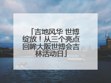吉地风华 世博绽放！从三个亮点回眸大阪世博会吉林活动日