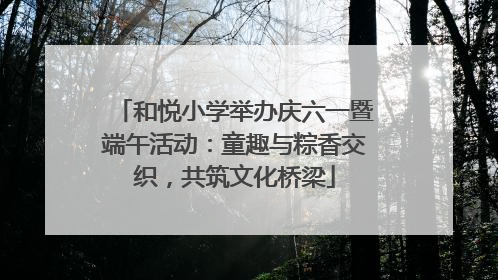 和悦小学举办庆六一暨端午活动：童趣与粽香交织，共筑文化桥梁