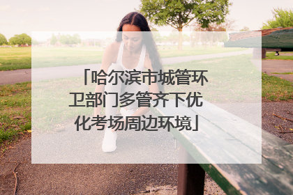 哈尔滨市城管环卫部门多管齐下优化考场周边环境