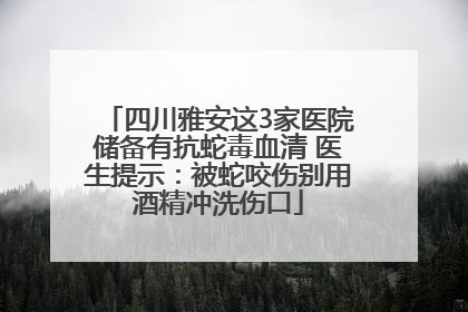 四川雅安这3家医院储备有抗蛇毒血清 医生提示：被蛇咬伤别用酒精冲洗伤口