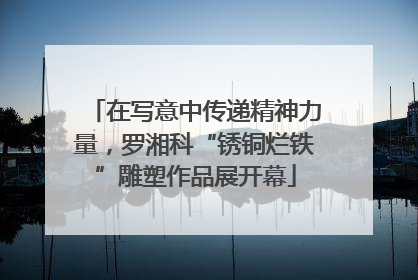 在写意中传递精神力量，罗湘科“锈铜烂铁”雕塑作品展开幕