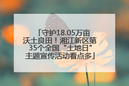 守护18.05万亩沃土良田！湘江新区第35个全国“土地日”主题宣传活动看点多