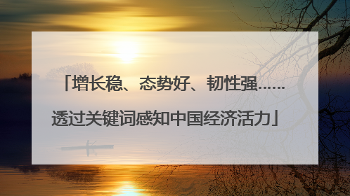 增长稳、态势好、韧性强……透过关键词感知中国经济活力