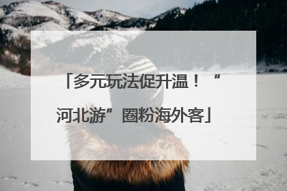 多元玩法促升温！“河北游”圈粉海外客