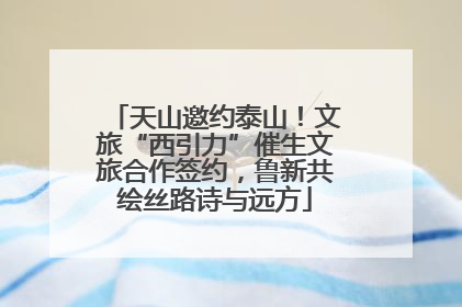 天山邀约泰山！文旅“西引力”催生文旅合作签约，鲁新共绘丝路诗与远方