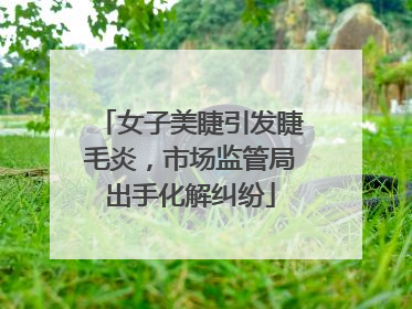 女子美睫引发睫毛炎，市场监管局出手化解纠纷