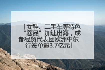 女鞋、二手车等特色“蓉品”加速出海，成都经贸代表团欧洲中东行签单逾3.7亿元