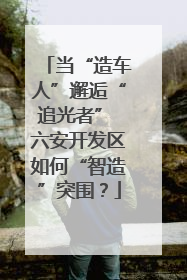 当“造车人”邂逅“追光者” 六安开发区如何“智造”突围？