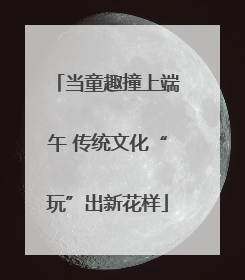 当童趣撞上端午 传统文化“玩”出新花样