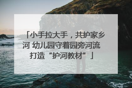 小手拉大手，共护家乡河 幼儿园守着园旁河流打造“护河教材”