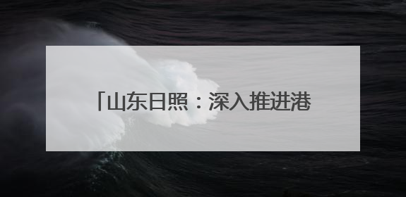 山东日照：深入推进港产城高质量融合发展