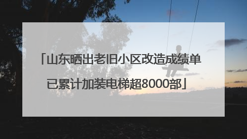 山东晒出老旧小区改造成绩单 已累计加装电梯超8000部