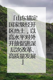 山东锚定国家级经开区热土，以高水平对外开放促进深层次改革、高质量发展