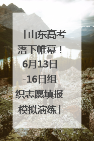 山东高考落下帷幕！6月13日-16日组织志愿填报模拟演练