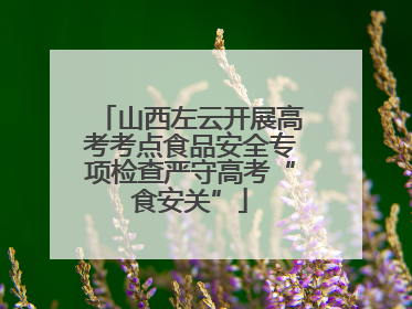 山西左云开展高考考点食品安全专项检查严守高考“食安关”