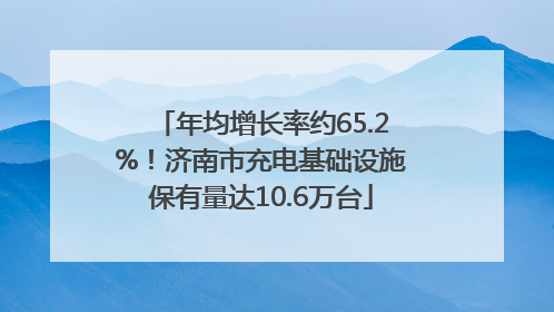 年均增长率约65.2%！济南市充电基础设施保有量达10.6万台