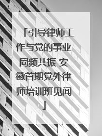 引导律师工作与党的事业同频共振 安徽首期党外律师培训班见闻