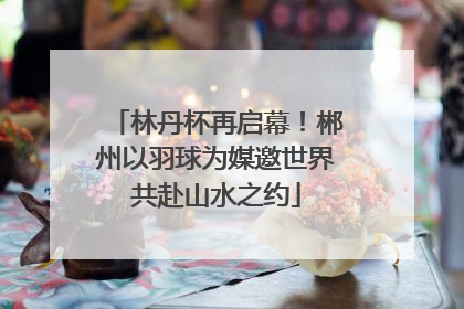 林丹杯再启幕！郴州以羽球为媒邀世界共赴山水之约