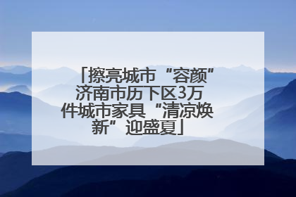 擦亮城市“容颜” 济南市历下区3万件城市家具“清凉焕新”迎盛夏