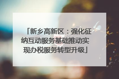 新乡高新区：强化征纳互动服务基础推动实现办税服务转型升级