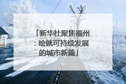 新华社聚焦福州：绘就可持续发展的城市新篇