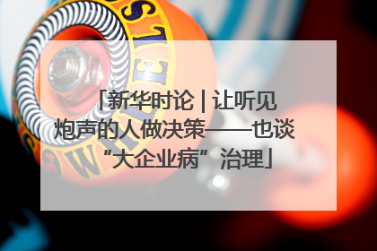 新华时论 | 让听见炮声的人做决策——也谈“大企业病”治理