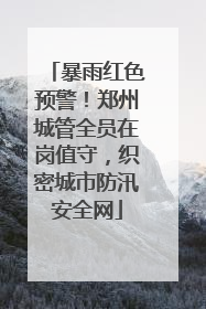 暴雨红色预警！郑州城管全员在岗值守，织密城市防汛安全网