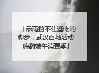 暴雨挡不住逛吃的脚步，武汉百场活动嗨翻端午消费季