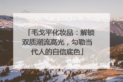 毛戈平化妆品：解锁双质潮流高光，勾勒当代人的自信底色