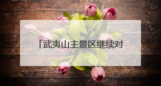 武夷山主景区继续对海内外游客免门票