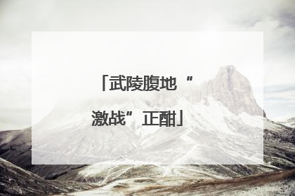 武陵腹地“激战”正酣