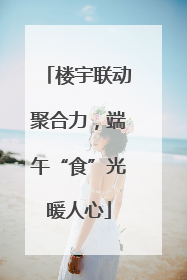 楼宇联动聚合力，端午“食”光暖人心