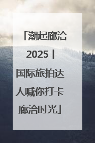 潮起廊洽2025丨国际旅拍达人喊你打卡廊洽时光