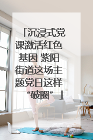 沉浸式党课激活红色基因 紫阳街道这场主题党日这样“破圈”