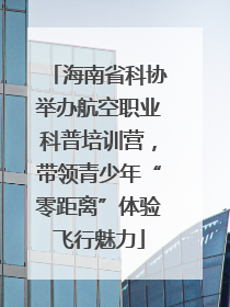 海南省科协举办航空职业科普培训营，带领青少年“零距离”体验飞行魅力
