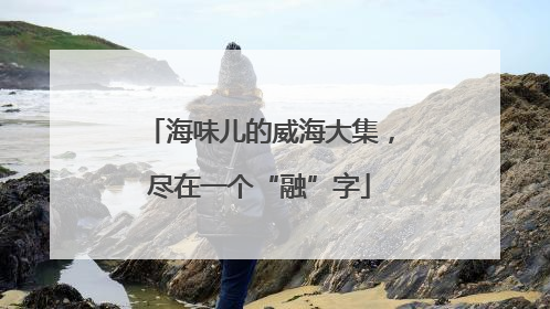 海味儿的威海大集，尽在一个“融”字